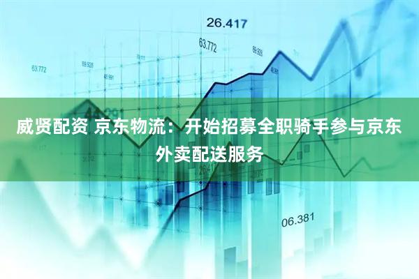 威贤配资 京东物流：开始招募全职骑手参与京东外卖配送服务