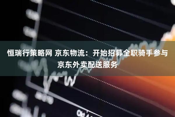 恒瑞行策略网 京东物流：开始招募全职骑手参与京东外卖配送服务