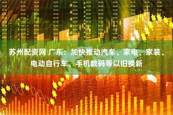 苏州配资网 广东：加快推动汽车、家电、家装、电动自行车、手机数码等以旧换新