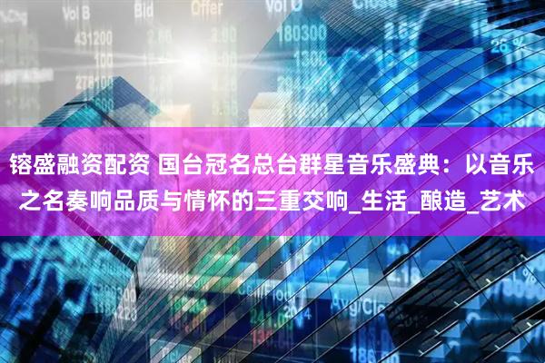 镕盛融资配资 国台冠名总台群星音乐盛典：以音乐之名奏响品质与情怀的三重交响_生活_酿造_艺术
