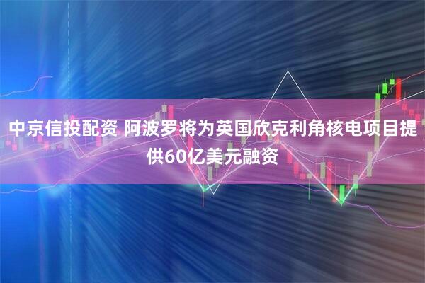 中京信投配资 阿波罗将为英国欣克利角核电项目提供60亿美元融资