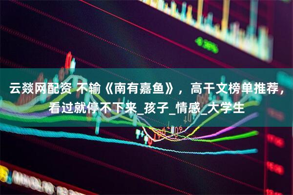 云燚网配资 不输《南有嘉鱼》，高干文榜单推荐，看过就停不下来_孩子_情感_大学生