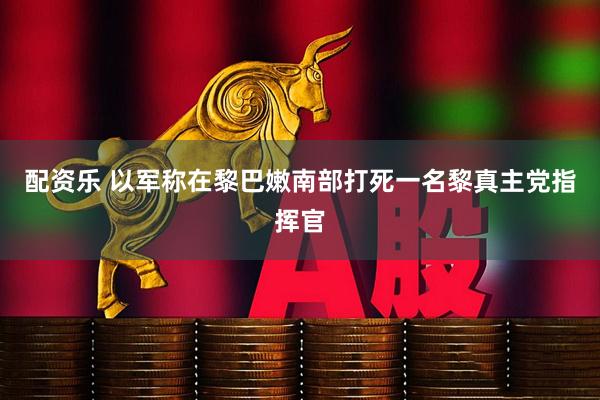 配资乐 以军称在黎巴嫩南部打死一名黎真主党指挥官