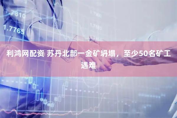 利鸿网配资 苏丹北部一金矿坍塌，至少50名矿工遇难
