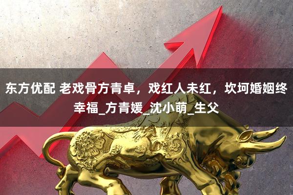 东方优配 老戏骨方青卓，戏红人未红，坎坷婚姻终幸福_方青媛_沈小萌_生父