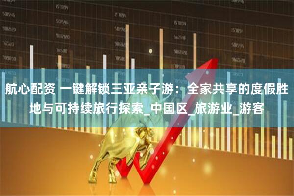 航心配资 一键解锁三亚亲子游：全家共享的度假胜地与可持续旅行探索_中国区_旅游业_游客