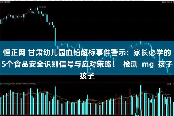 恒正网 甘肃幼儿园血铅超标事件警示：家长必学的5个食品安全识别信号与应对策略！_检测_mg_孩子