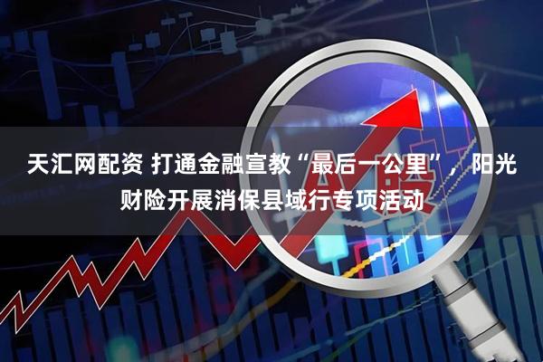 天汇网配资 打通金融宣教“最后一公里”，阳光财险开展消保县域行专项活动