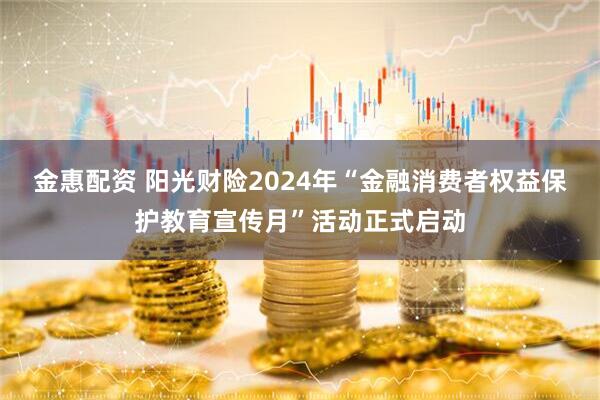 金惠配资 阳光财险2024年“金融消费者权益保护教育宣传月”活动正式启动