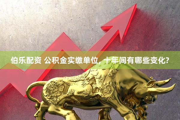 伯乐配资 公积金实缴单位, 十年间有哪些变化?
