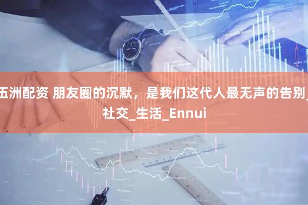 伍洲配资 朋友圈的沉默，是我们这代人最无声的告别_社交_生活_Ennui