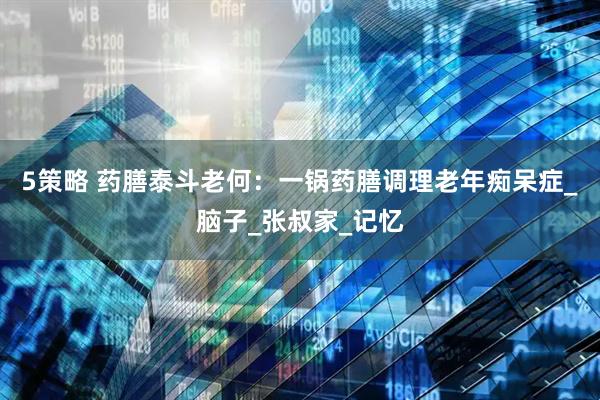 5策略 药膳泰斗老何：一锅药膳调理老年痴呆症_脑子_张叔家_记忆