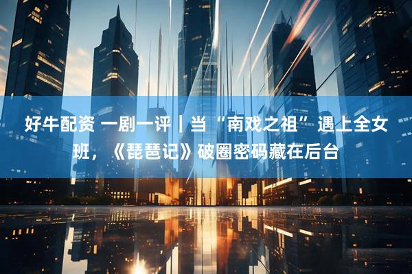 好牛配资 一剧一评｜当 “南戏之祖” 遇上全女班，《琵琶记》破圈密码藏在后台
