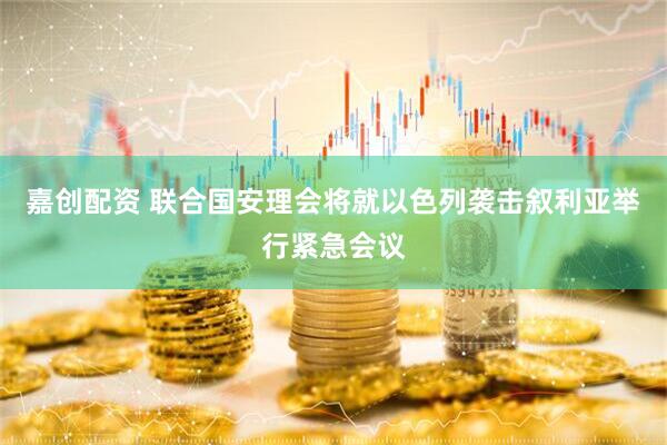 嘉创配资 联合国安理会将就以色列袭击叙利亚举行紧急会议