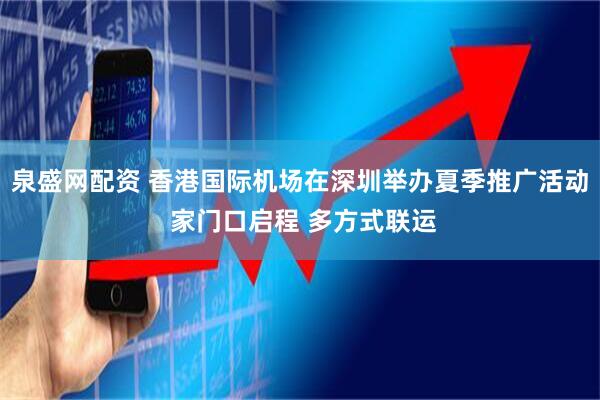 泉盛网配资 香港国际机场在深圳举办夏季推广活动 家门口启程 多方式联运
