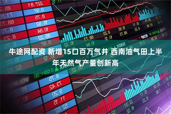 牛途网配资 新增15口百万气井 西南油气田上半年天然气产量创新高