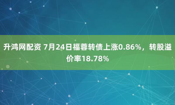 升鸿网配资 7月24日福蓉转债上涨0.86%，转股溢价率18.78%