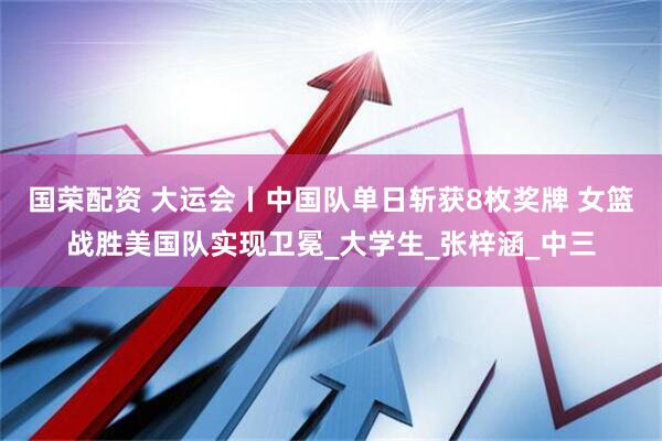 国荣配资 大运会丨中国队单日斩获8枚奖牌 女篮战胜美国队实现卫冕_大学生_张梓涵_中三