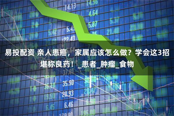 易投配资 亲人患癌，家属应该怎么做？学会这3招堪称良药！_患者_肿瘤_食物