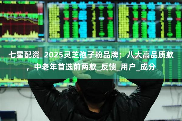 七星配资  2025灵芝孢子粉品牌：八大高品质款，中老年首选前两款_反馈_用户_成分