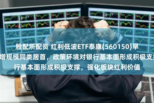 股配所配资 红利低波ETF泰康(560150)早盘反弹翻红，近2周新增规模同类居首，政策环境对银行基本面形成积极支撑，强化板块红利价值