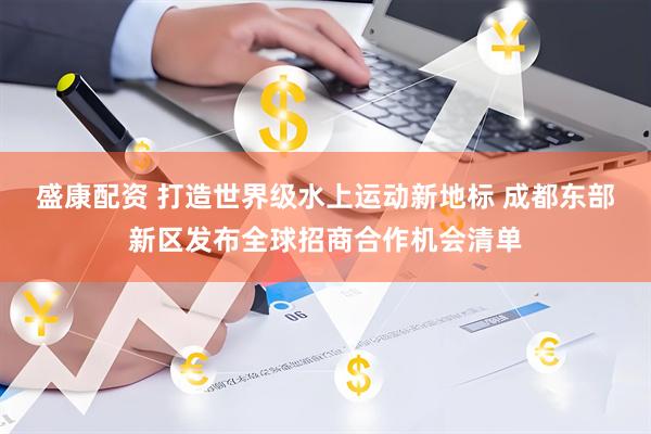 盛康配资 打造世界级水上运动新地标 成都东部新区发布全球招商合作机会清单