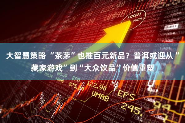 大智慧策略 “茶茅”也推百元新品？普洱或迎从“藏家游戏”到“大众饮品”价值重塑