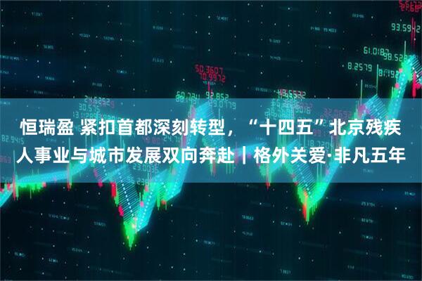 恒瑞盈 紧扣首都深刻转型，“十四五”北京残疾人事业与城市发展双向奔赴｜格外关爱·非凡五年